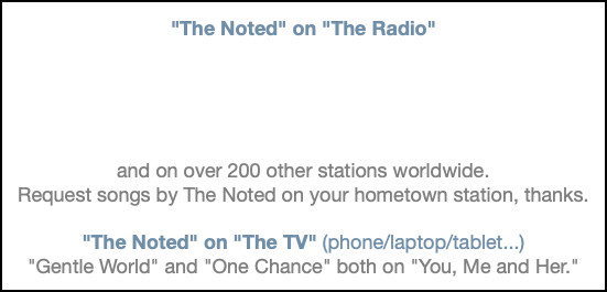 &nbsp;"The Noted" on "The Radio" and on over 200 other stations worldwide. Request songs by The Noted on your hometown station, thanks. "The Noted" on "The TV" (phone/laptop/tablet...) "Gentle World" and "One Chance" both on "You, Me and Her."